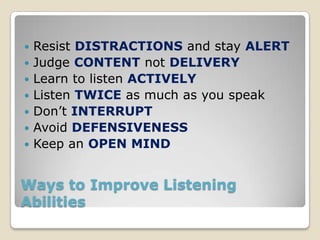    Resist DISTRACTIONS and stay ALERT
   Judge CONTENT not DELIVERY
   Learn to listen ACTIVELY
   Listen TWICE as much as you speak
   Don’t INTERRUPT
   Avoid DEFENSIVENESS
   Keep an OPEN MIND


Ways to Improve Listening
Abilities
 
