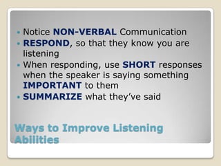  Notice NON-VERBAL Communication
 RESPOND, so that they know you are
  listening
 When responding, use SHORT responses
  when the speaker is saying something
  IMPORTANT to them
 SUMMARIZE what they’ve said



Ways to Improve Listening
Abilities
 