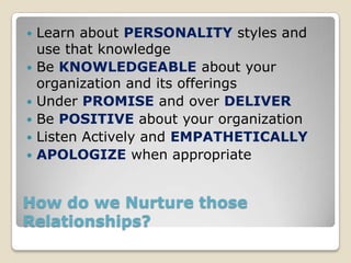    Learn about PERSONALITY styles and
    use that knowledge
   Be KNOWLEDGEABLE about your
    organization and its offerings
   Under PROMISE and over DELIVER
   Be POSITIVE about your organization
   Listen Actively and EMPATHETICALLY
   APOLOGIZE when appropriate


How do we Nurture those
Relationships?
 