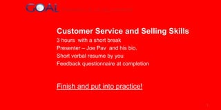 Customer Service and Selling Skills
3 hours with a short break
Presenter – Joe Pav and his bio.
Short verbal resume by you
Feedback questionnaire at completion

Finish and put into practice!
1

 