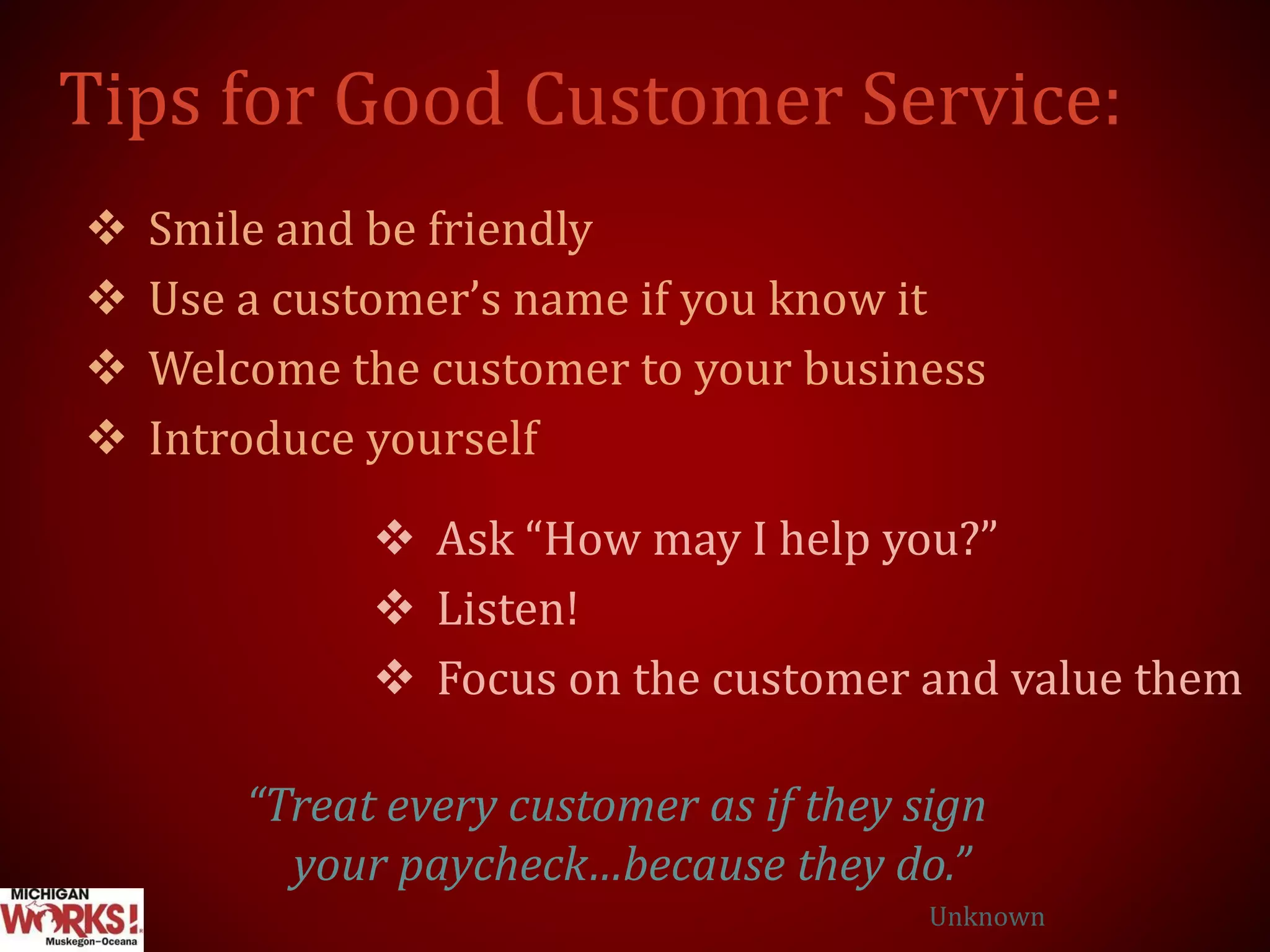 Tips for Good Customer Service:
 Smile and be friendly
 Use a customer’s name if you know it
 Welcome the customer to your business
 Introduce yourself
 Ask “How may I help you?”
 Listen!
 Focus on the customer and value them
“Treat every customer as if they sign
your paycheck…because they do.”
Unknown
 