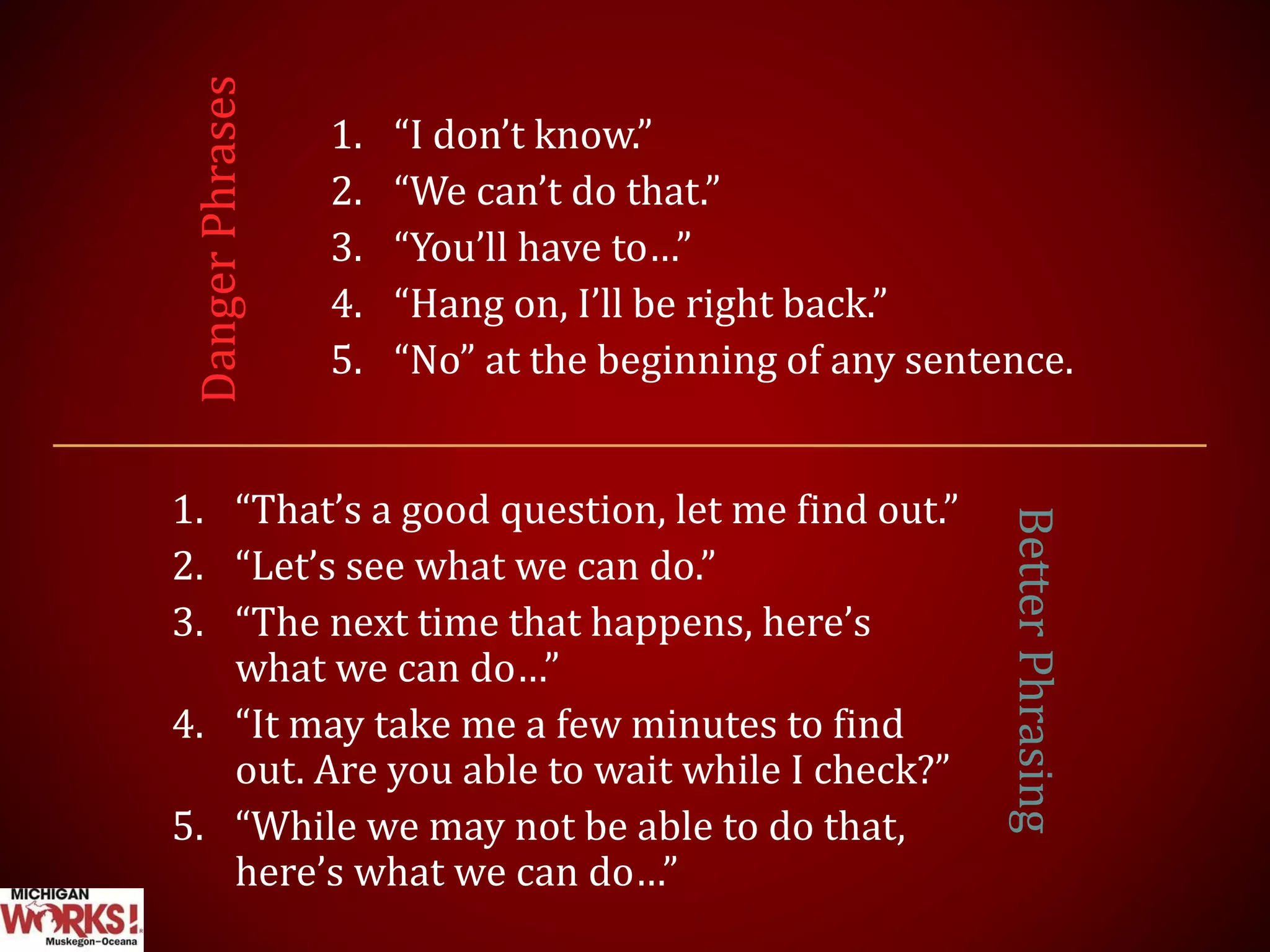 1. “I don’t know.”
2. “We can’t do that.”
3. “You’ll have to…”
4. “Hang on, I’ll be right back.”
5. “No” at the beginning of any sentence.
1. “That’s a good question, let me find out.”
2. “Let’s see what we can do.”
3. “The next time that happens, here’s
what we can do…”
4. “It may take me a few minutes to find
out. Are you able to wait while I check?”
5. “While we may not be able to do that,
here’s what we can do…”
DangerPhrases
BetterPhrasing
 