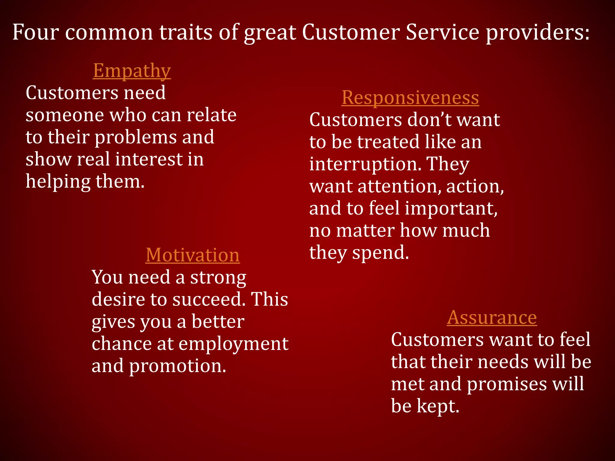 Four common traits of great Customer Service providers:
Empathy
Customers need
someone who can relate
to their problems and
show real interest in
helping them.
Responsiveness
Customers don’t want
to be treated like an
interruption. They
want attention, action,
and to feel important,
no matter how much
they spend.
Assurance
Customers want to feel
that their needs will be
met and promises will
be kept.
Motivation
You need a strong
desire to succeed. This
gives you a better
chance at employment
and promotion.
 