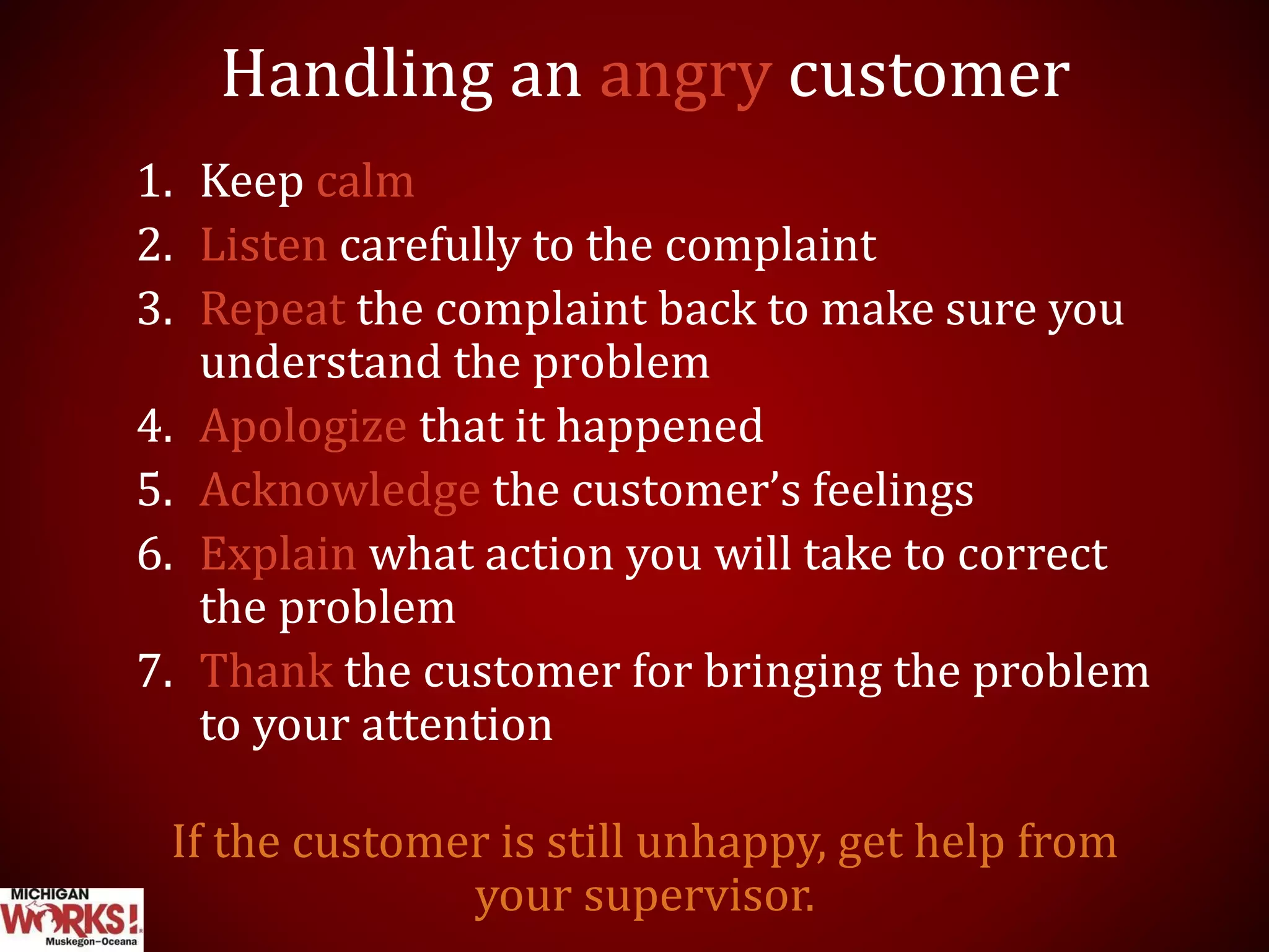 Handling an angry customer
1. Keep calm
2. Listen carefully to the complaint
3. Repeat the complaint back to make sure you
understand the problem
4. Apologize that it happened
5. Acknowledge the customer’s feelings
6. Explain what action you will take to correct
the problem
7. Thank the customer for bringing the problem
to your attention
If the customer is still unhappy, get help from
your supervisor.
 