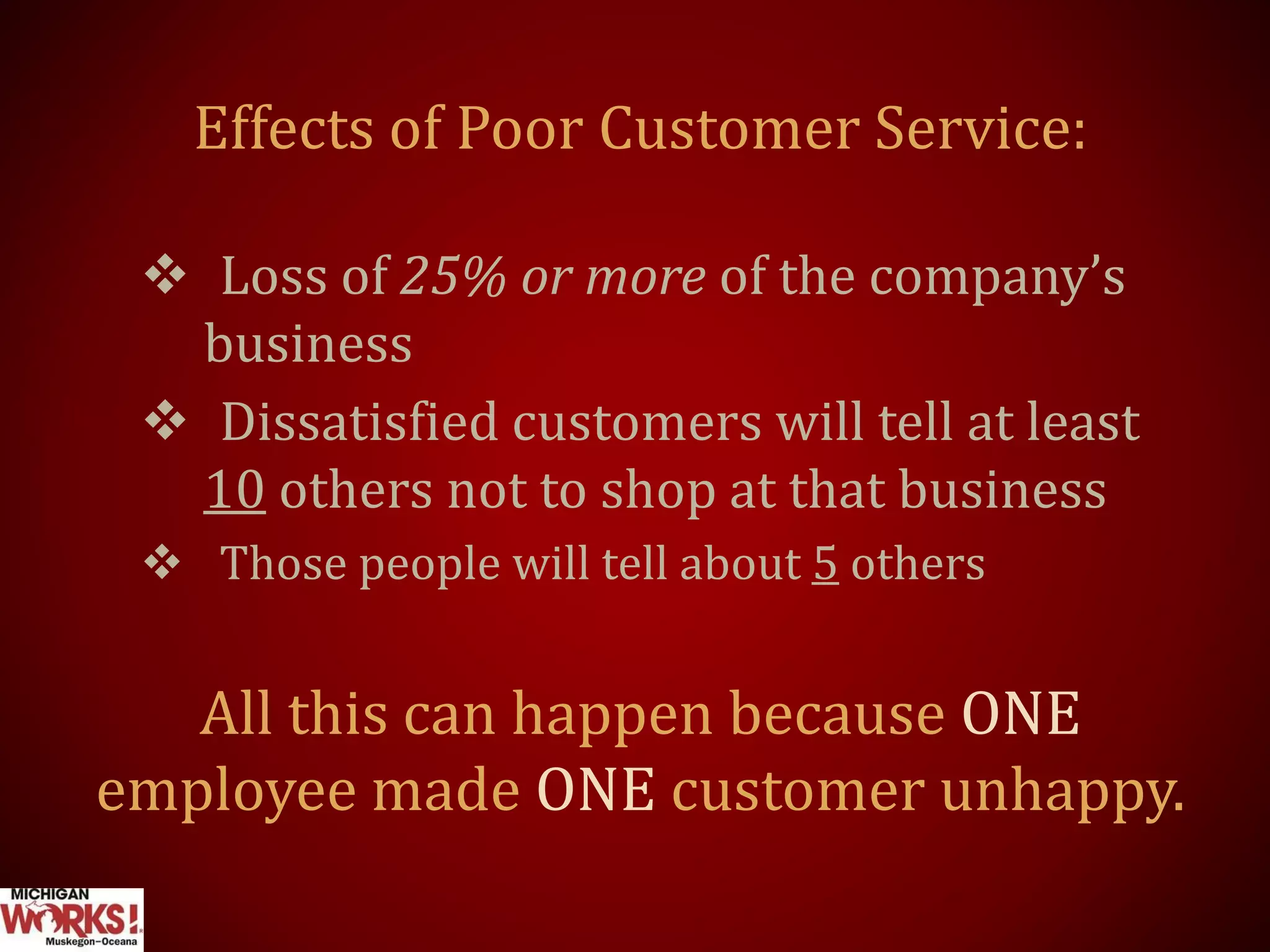 Effects of Poor Customer Service:
 Loss of 25% or more of the company’s
business
 Dissatisfied customers will tell at least
10 others not to shop at that business
 Those people will tell about 5 others
All this can happen because ONE
employee made ONE customer unhappy.
 