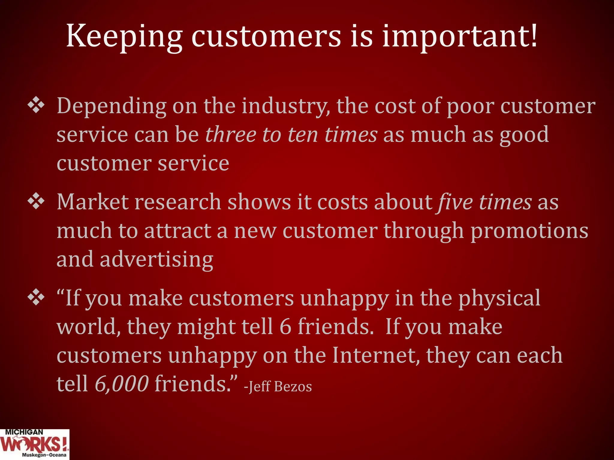 Keeping customers is important!
 Depending on the industry, the cost of poor customer
service can be three to ten times as much as good
customer service
 Market research shows it costs about five times as
much to attract a new customer through promotions
and advertising
 “If you make customers unhappy in the physical
world, they might tell 6 friends. If you make
customers unhappy on the Internet, they can each
tell 6,000 friends.” -Jeff Bezos
 
