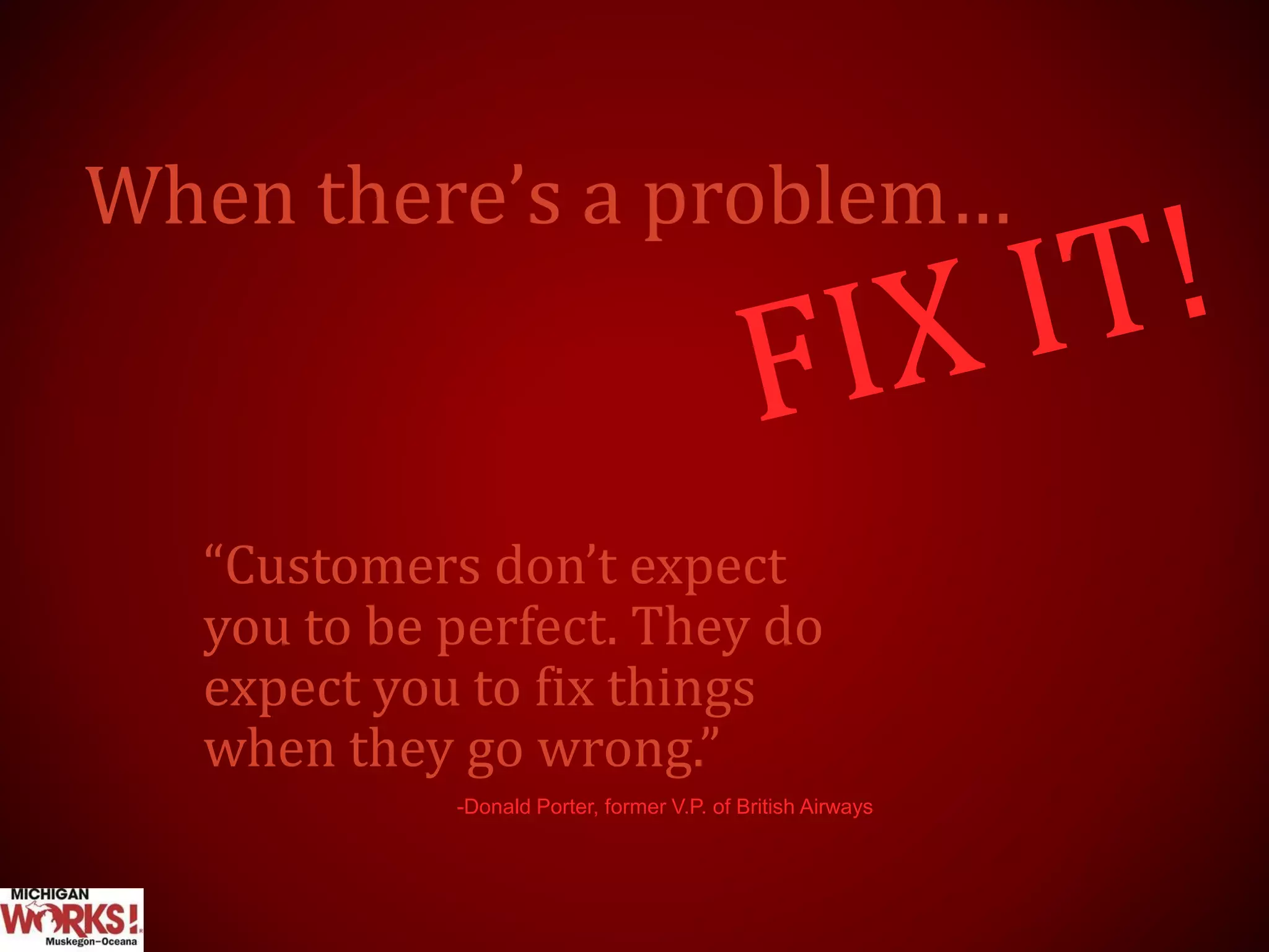 When there’s a problem…
“Customers don’t expect
you to be perfect. They do
expect you to fix things
when they go wrong.”
-Donald Porter, former V.P. of British Airways
 