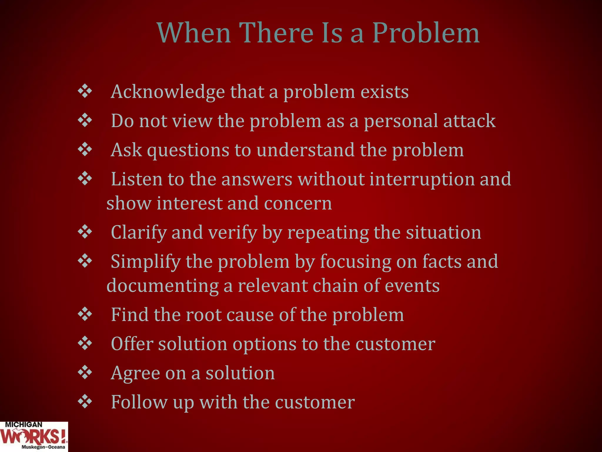 When There Is a Problem
 Acknowledge that a problem exists
 Do not view the problem as a personal attack
 Ask questions to understand the problem
 Listen to the answers without interruption and
show interest and concern
 Clarify and verify by repeating the situation
 Simplify the problem by focusing on facts and
documenting a relevant chain of events
 Find the root cause of the problem
 Offer solution options to the customer
 Agree on a solution
 Follow up with the customer
 