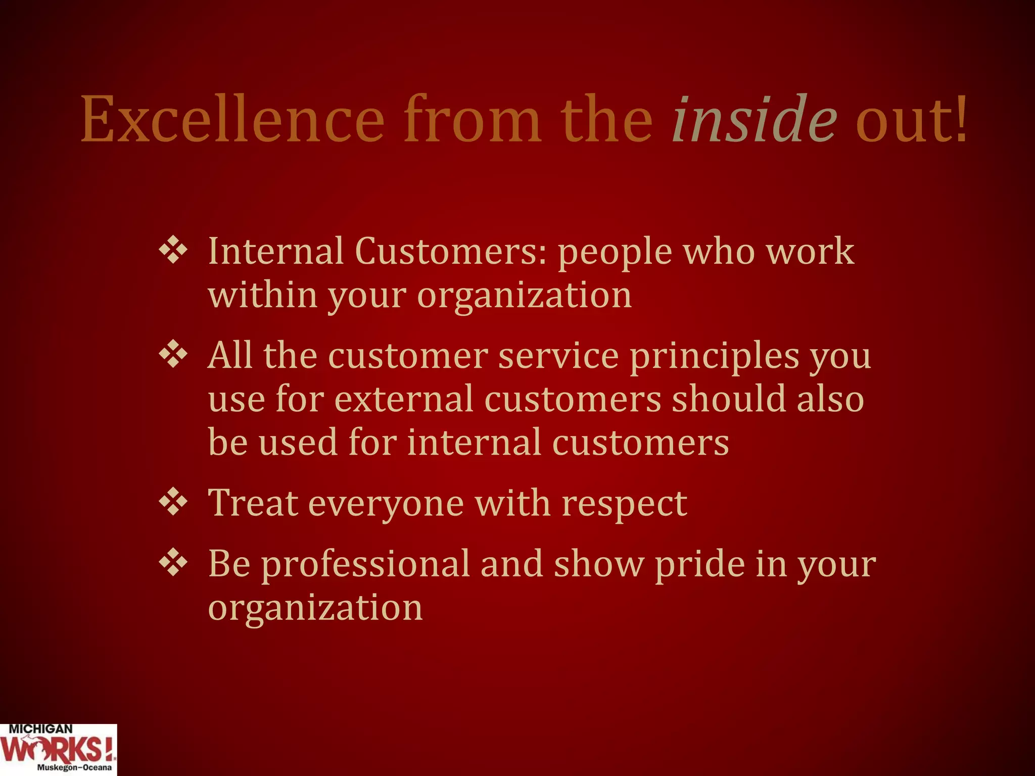 Excellence from the inside out!
 Internal Customers: people who work
within your organization
 All the customer service principles you
use for external customers should also
be used for internal customers
 Treat everyone with respect
 Be professional and show pride in your
organization
 