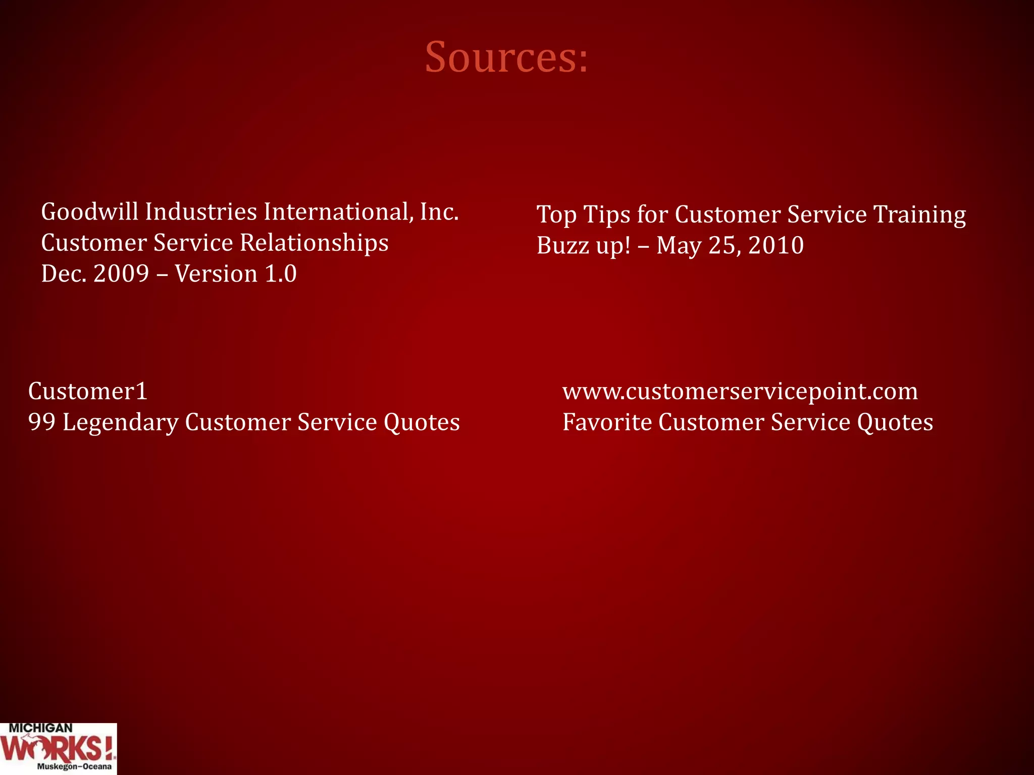 Sources:
Goodwill Industries International, Inc.
Customer Service Relationships
Dec. 2009 – Version 1.0
Top Tips for Customer Service Training
Buzz up! – May 25, 2010
www.customerservicepoint.com
Favorite Customer Service Quotes
Customer1
99 Legendary Customer Service Quotes
 