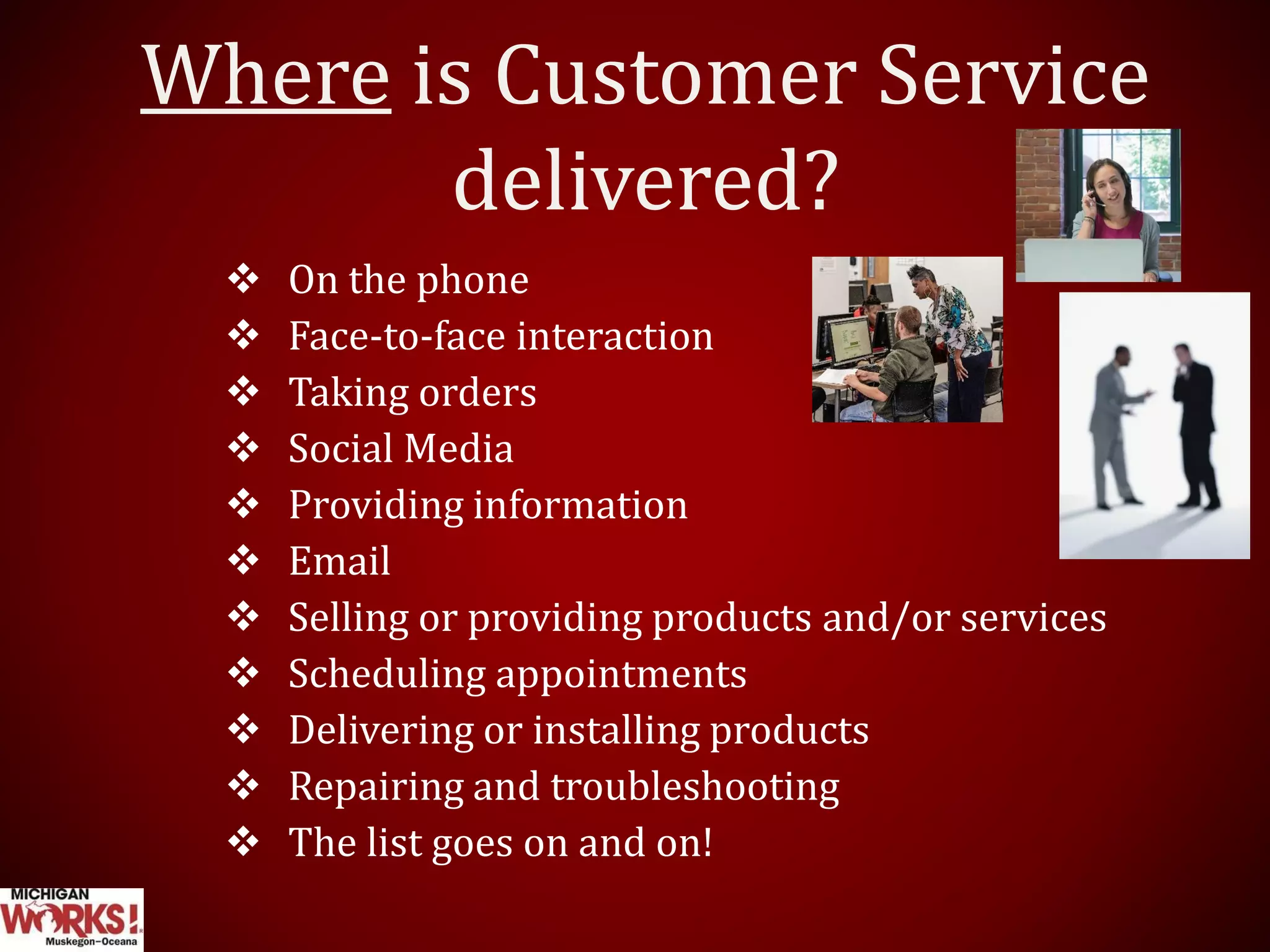 Where is Customer Service
delivered?
 On the phone
 Face-to-face interaction
 Taking orders
 Social Media
 Providing information
 Email
 Selling or providing products and/or services
 Scheduling appointments
 Delivering or installing products
 Repairing and troubleshooting
 The list goes on and on!
 
