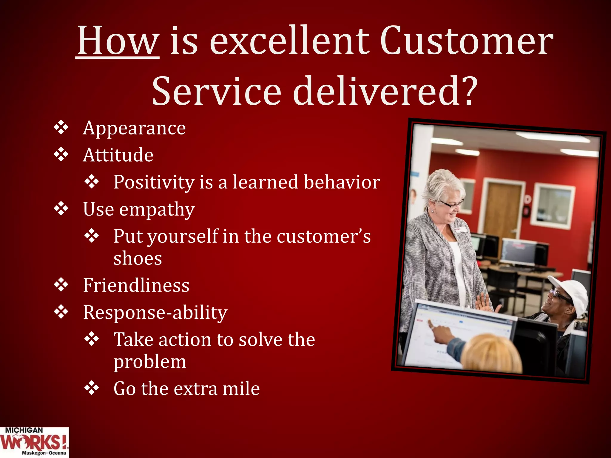 How is excellent Customer
Service delivered?
 Appearance
 Attitude
 Positivity is a learned behavior
 Use empathy
 Put yourself in the customer’s
shoes
 Friendliness
 Response-ability
 Take action to solve the
problem
 Go the extra mile
 