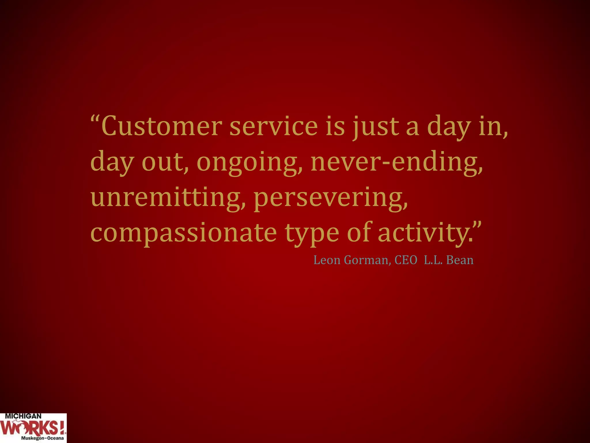 “Customer service is just a day in,
day out, ongoing, never-ending,
unremitting, persevering,
compassionate type of activity.”
Leon Gorman, CEO L.L. Bean
 