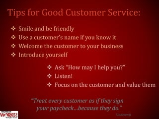 Tips for Good Customer Service:
 Smile and be friendly
 Use a customer’s name if you know it
 Welcome the customer to your business
 Introduce yourself
 Ask “How may I help you?”
 Listen!
 Focus on the customer and value them
“Treat every customer as if they sign
your paycheck…because they do.”
Unknown
 