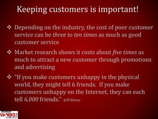Keeping customers is important!
 Depending on the industry, the cost of poor customer
service can be three to ten times as much as good
customer service
 Market research shows it costs about five times as
much to attract a new customer through promotions
and advertising
 “If you make customers unhappy in the physical
world, they might tell 6 friends. If you make
customers unhappy on the Internet, they can each
tell 6,000 friends.” -Jeff Bezos
 