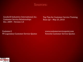 Sources:
Goodwill Industries International, Inc.
Customer Service Relationships
Dec. 2009 – Version 1.0
Top Tips for Customer Service Training
Buzz up! – May 25, 2010
www.customerservicepoint.com
Favorite Customer Service Quotes
Customer1
99 Legendary Customer Service Quotes
 