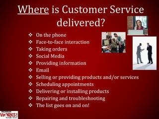 Where is Customer Service
delivered?
 On the phone
 Face-to-face interaction
 Taking orders
 Social Media
 Providing information
 Email
 Selling or providing products and/or services
 Scheduling appointments
 Delivering or installing products
 Repairing and troubleshooting
 The list goes on and on!
 