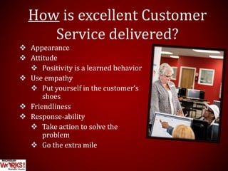 How is excellent Customer
Service delivered?
 Appearance
 Attitude
 Positivity is a learned behavior
 Use empathy
 Put yourself in the customer’s
shoes
 Friendliness
 Response-ability
 Take action to solve the
problem
 Go the extra mile
 