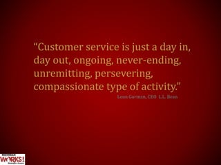 “Customer service is just a day in,
day out, ongoing, never-ending,
unremitting, persevering,
compassionate type of activity.”
Leon Gorman, CEO L.L. Bean
 