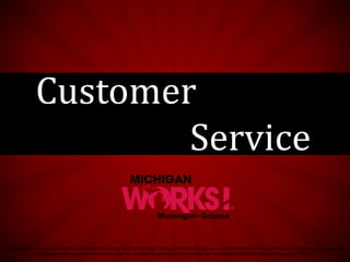 Sponsored in part by the Workforce Development Agency, State of Michigan, Michigan Works!, through your local Workforce Development Board and Muskegon County Board
of Commissioners. Auxiliary aids and services are available upon request to individuals with disabilities EEO/ADA/Employer/Programs - TTY# - 711.
Customer
Service
 