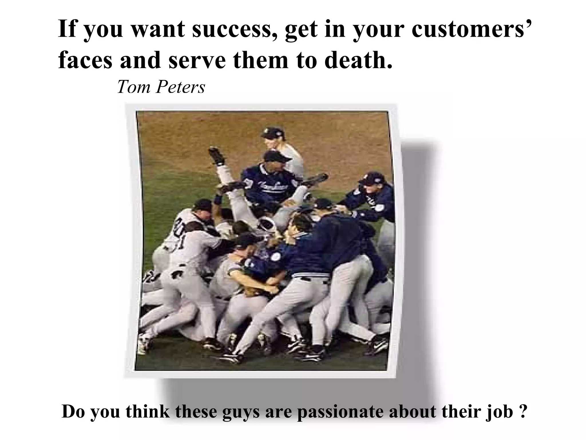 If you want success, get in your customers’
faces and serve them to death.
      Tom Peters




Do you think these guys are passionate about their job ?
 