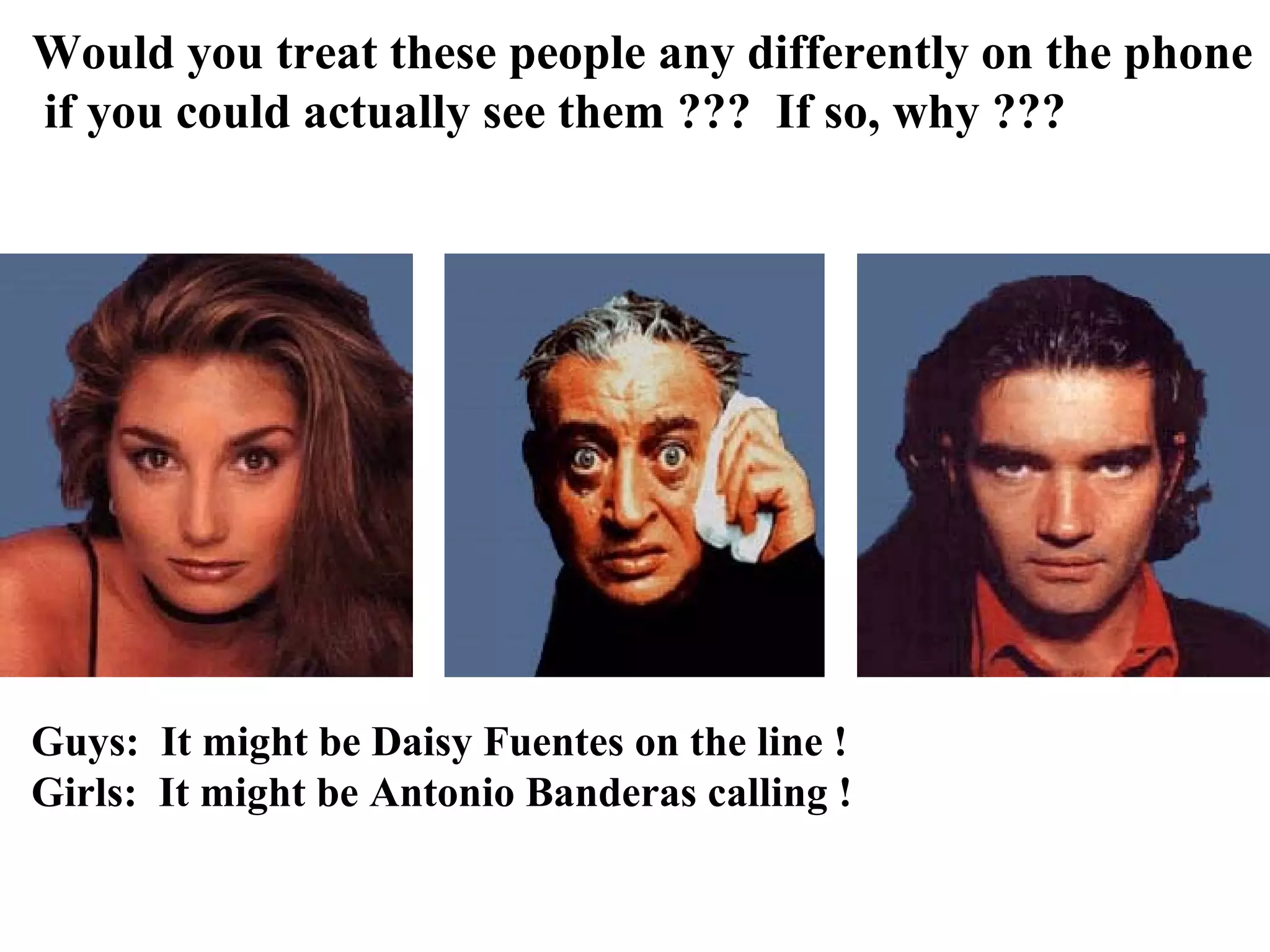 Would you treat these people any differently on the phone
if you could actually see them ??? If so, why ???




Guys: It might be Daisy Fuentes on the line !
Girls: It might be Antonio Banderas calling !
 