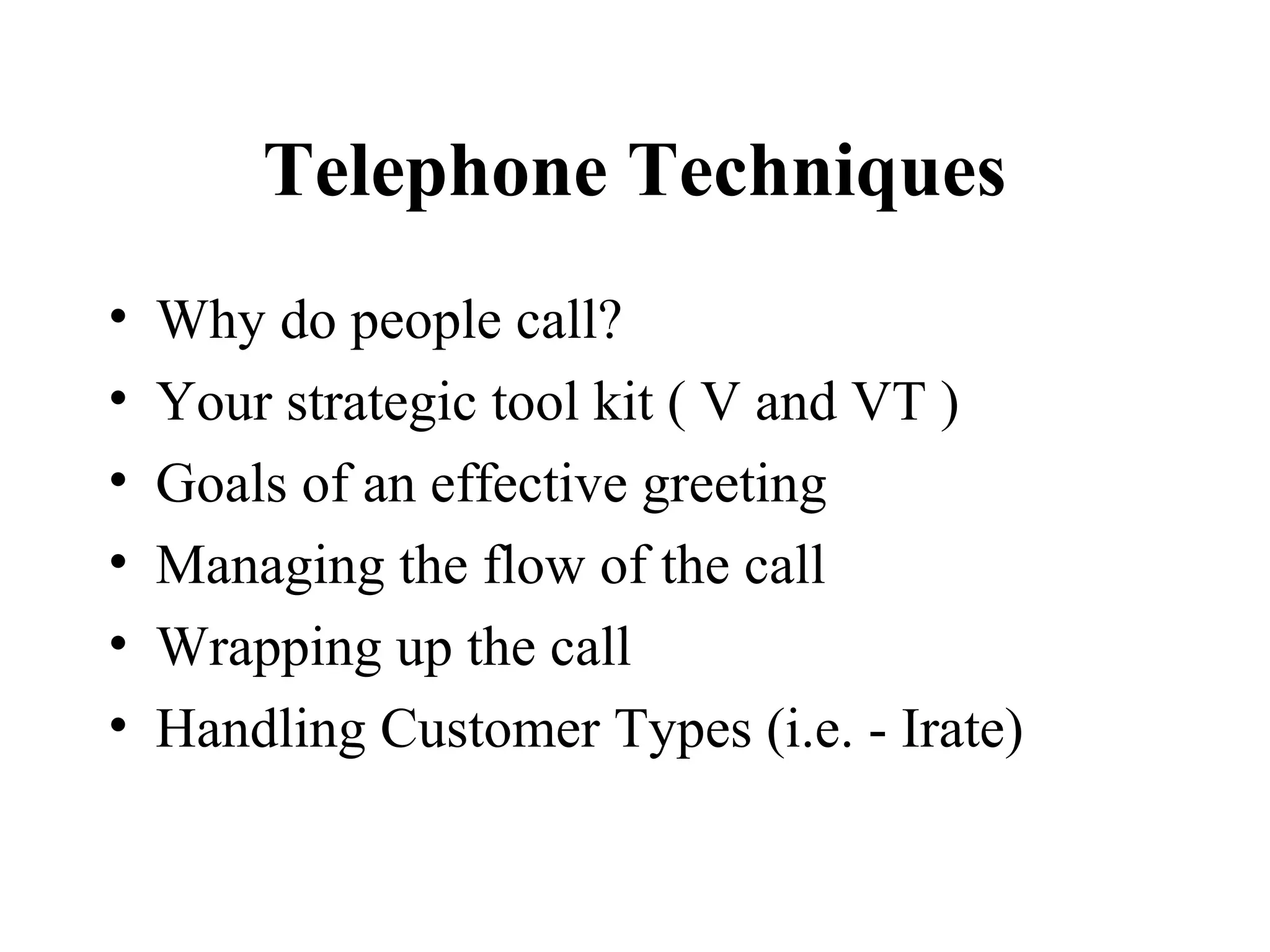 Telephone Techniques
•   Why do people call?
•   Your strategic tool kit ( V and VT )
•   Goals of an effective greeting
•   Managing the flow of the call
•   Wrapping up the call
•   Handling Customer Types (i.e. - Irate)
 