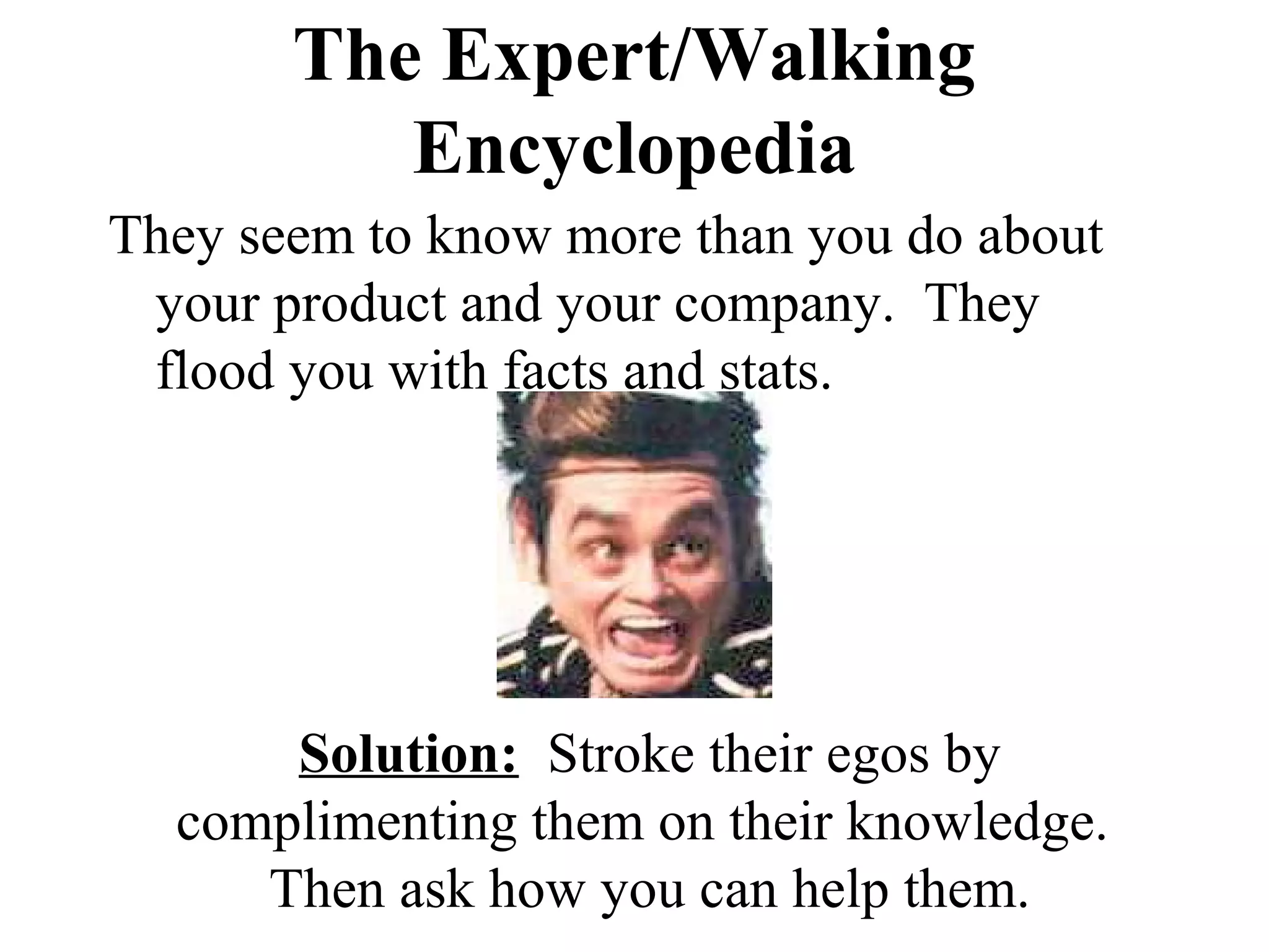The Expert/Walking
          Encyclopedia
They seem to know more than you do about
 your product and your company. They
 flood you with facts and stats.




      Solution: Stroke their egos by
  complimenting them on their knowledge.
     Then ask how you can help them.
 