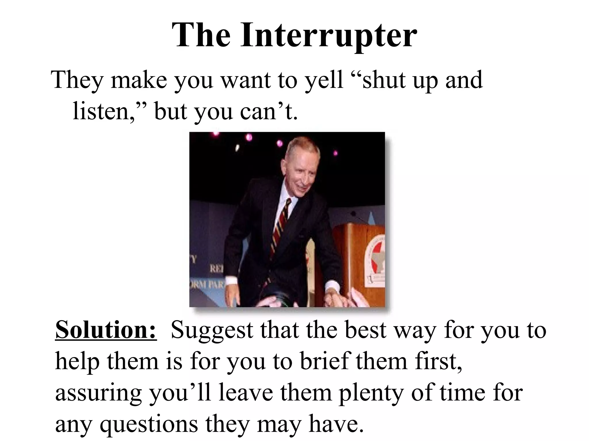 The Interrupter
They make you want to yell “shut up and
 listen,” but you can’t.




Solution: Suggest that the best way for you to
help them is for you to brief them first,
assuring you’ll leave them plenty of time for
any questions they may have.
 