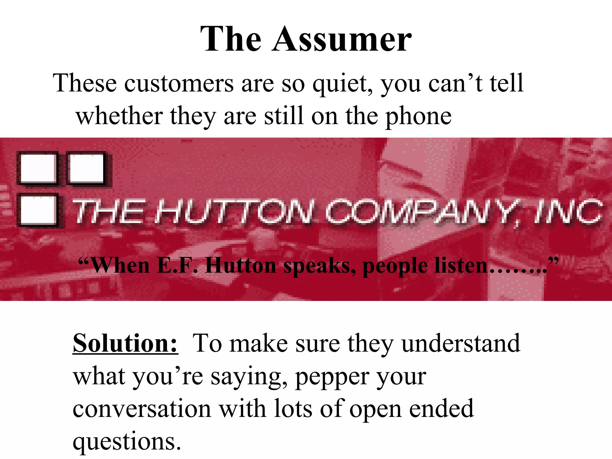 The Assumer
These customers are so quiet, you can’t tell
 whether they are still on the phone




  “When E.F. Hutton speaks, people listen……..”


 Solution: To make sure they understand
 what you’re saying, pepper your
 conversation with lots of open ended
 questions.
 