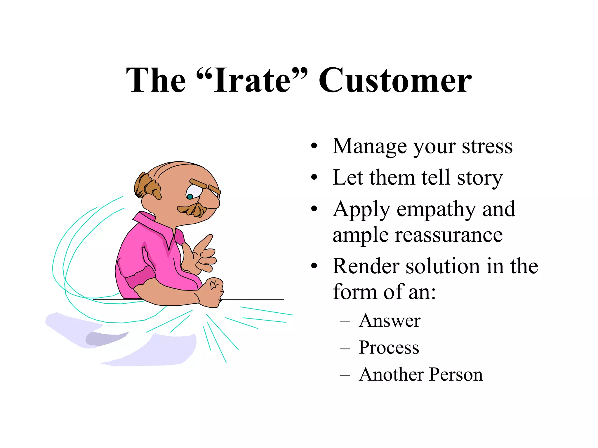 The “Irate” Customer
          • Manage your stress
          • Let them tell story
          • Apply empathy and
            ample reassurance
          • Render solution in the
            form of an:
             – Answer
             – Process
             – Another Person
 