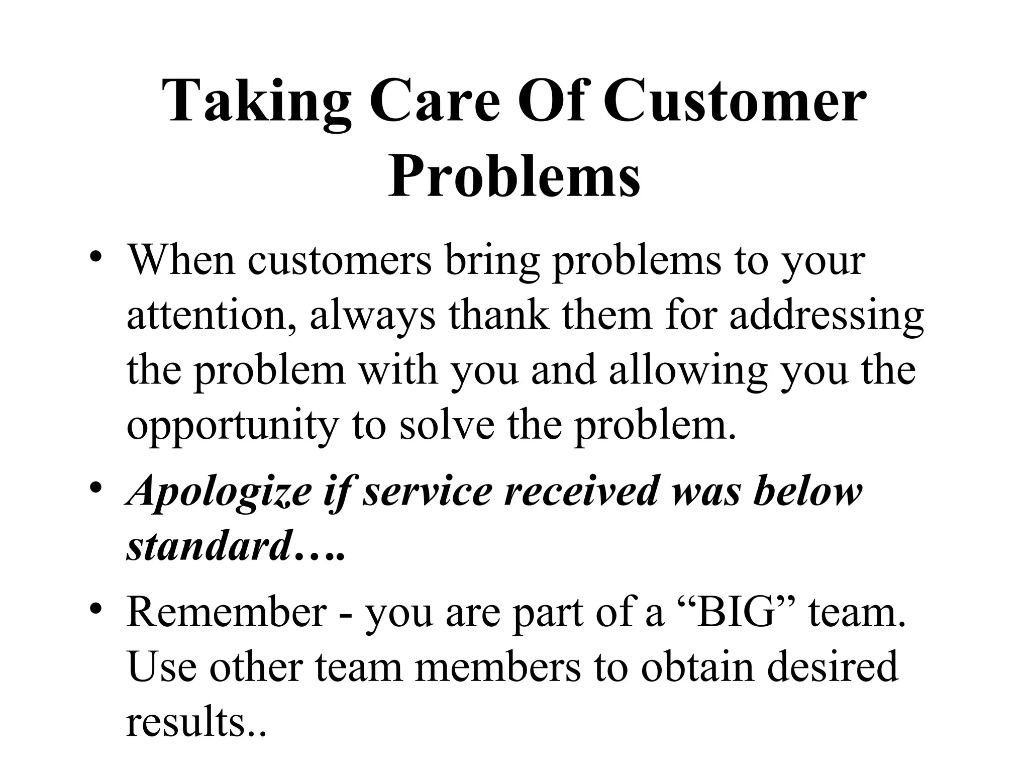 Taking Care Of Customer
          Problems
• When customers bring problems to your
  attention, always thank them for addressing
  the problem with you and allowing you the
  opportunity to solve the problem.
• Apologize if service received was below
  standard….
• Remember - you are part of a “BIG” team.
  Use other team members to obtain desired
  results..
 