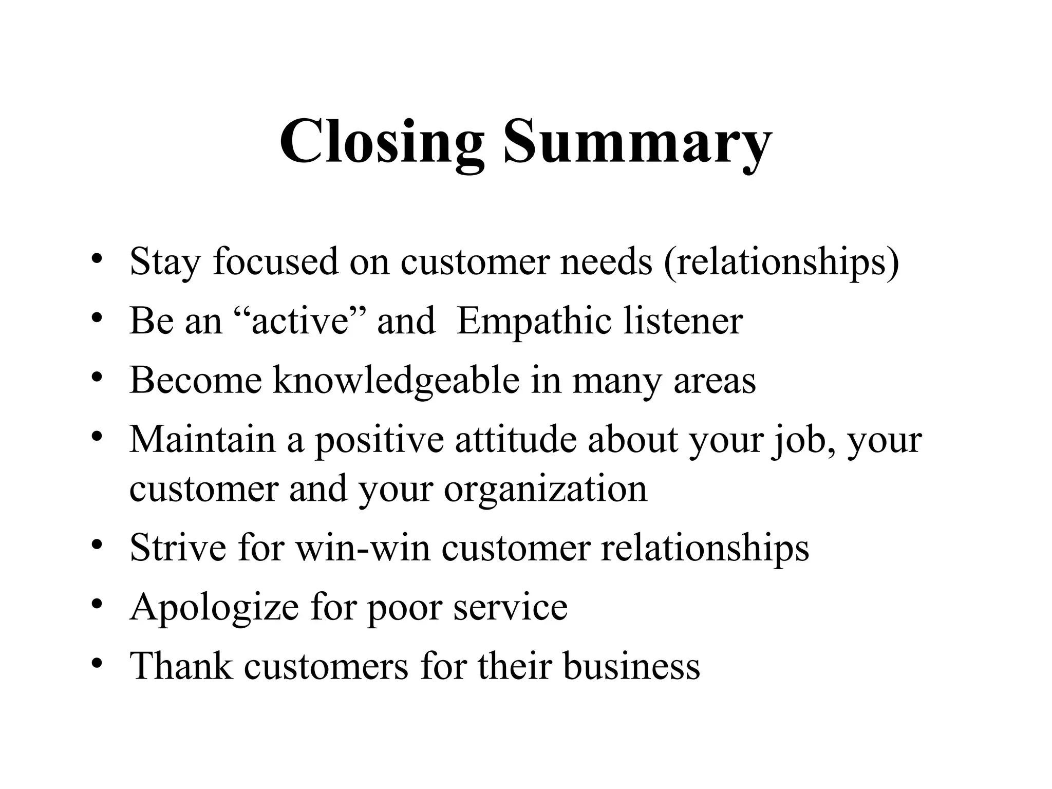 Closing Summary
• Stay focused on customer needs (relationships)
• Be an “active” and Empathic listener
• Become knowledgeable in many areas
• Maintain a positive attitude about your job, your
  customer and your organization
• Strive for win-win customer relationships
• Apologize for poor service
• Thank customers for their business
 