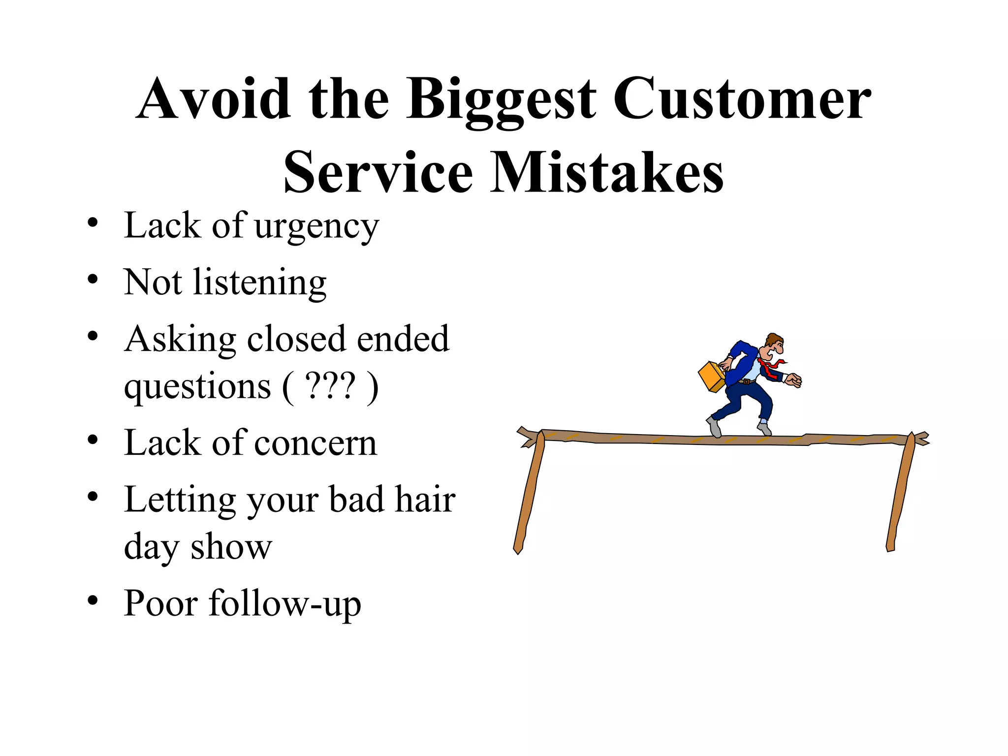 Avoid the Biggest Customer
        Service Mistakes
• Lack of urgency
• Not listening
• Asking closed ended
  questions ( ??? )
• Lack of concern
• Letting your bad hair
  day show
• Poor follow-up
 