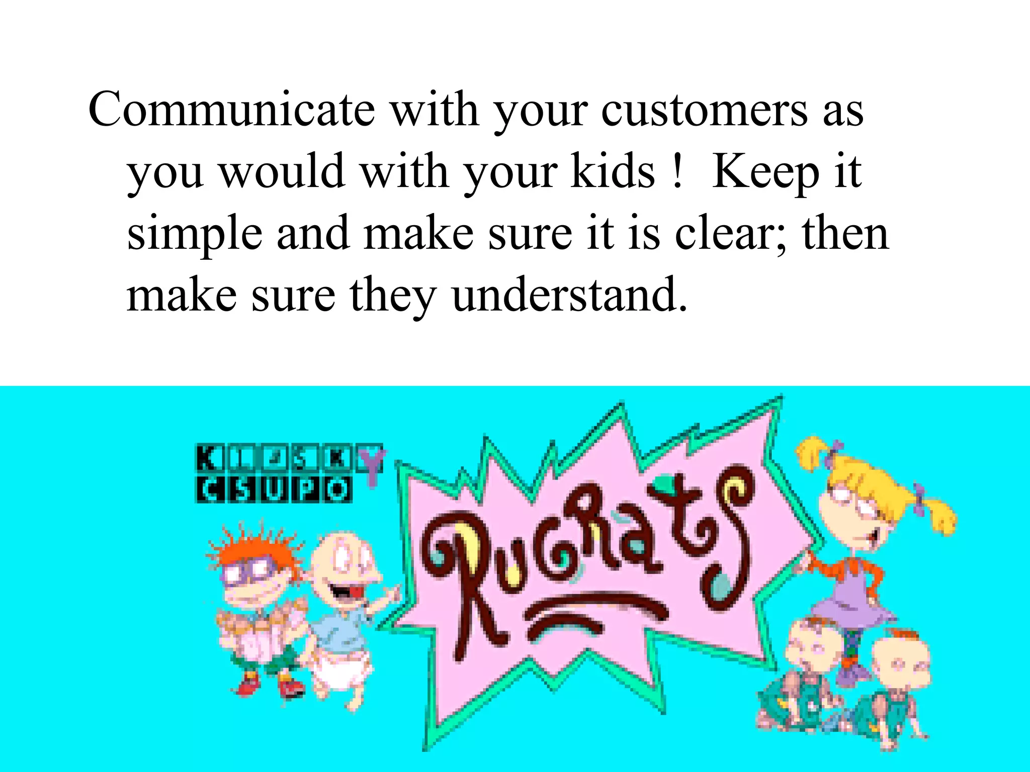 Communicate with your customers as
 you would with your kids ! Keep it
 simple and make sure it is clear; then
 make sure they understand.
 