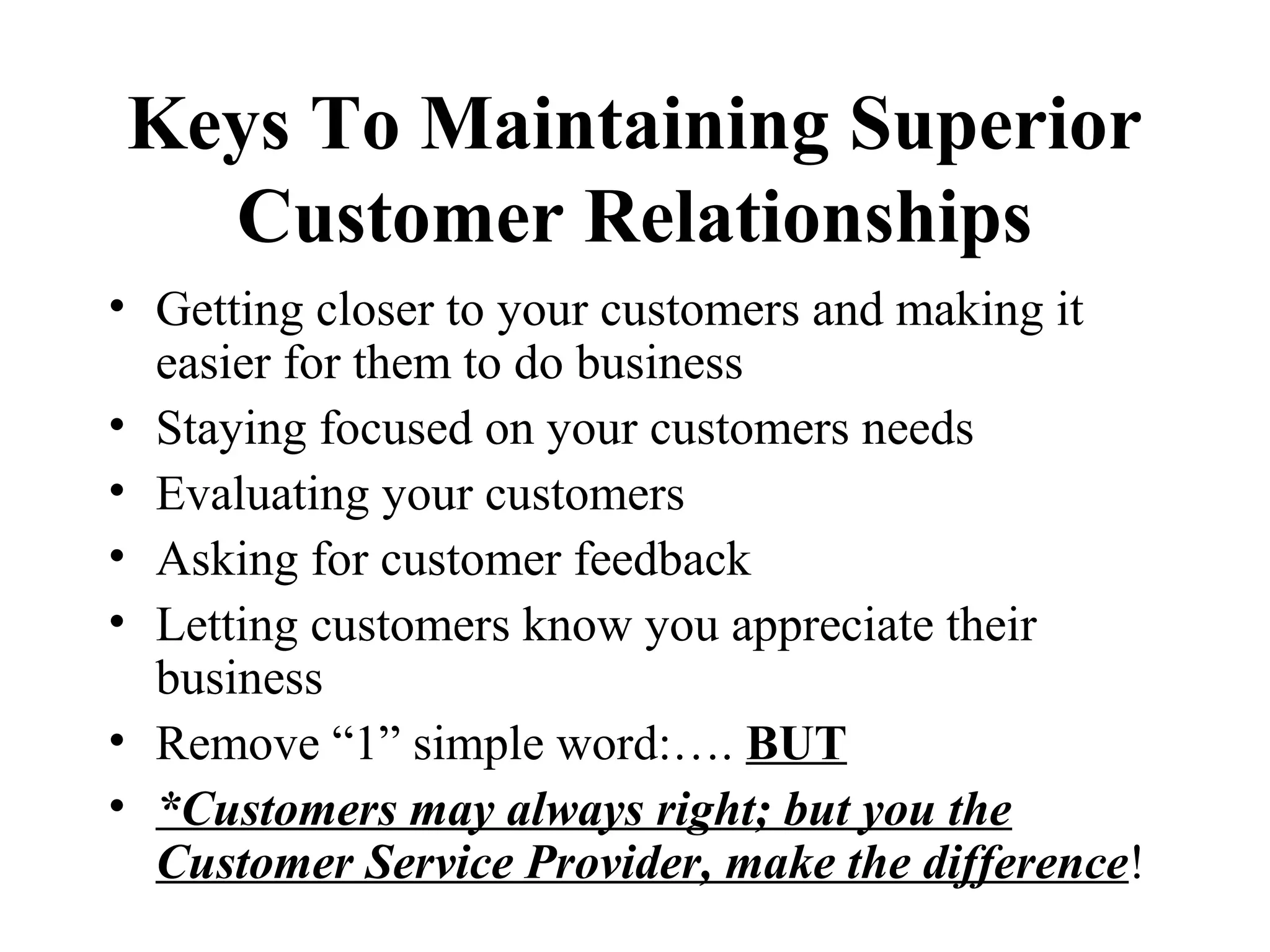 Keys To Maintaining Superior
  Customer Relationships
• Getting closer to your customers and making it
  easier for them to do business
• Staying focused on your customers needs
• Evaluating your customers
• Asking for customer feedback
• Letting customers know you appreciate their
  business
• Remove “1” simple word:…. BUT
• *Customers may always right; but you the
  Customer Service Provider, make the difference!
 