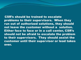 CSR’s should be trained to escalate problems to their supervisors.  When they run out of authorized solutions, they should not leave the customer without a  solution.  Either face to face or in a call center, CSR’s should not be afraid to escalate the problem to their supervisors.  They should assist the customer until their supervisor or lead takes over.  