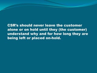 CSR’s should never leave the customer alone or on hold until they (the customer) understand why and for how long they are being left or placed on-hold.  