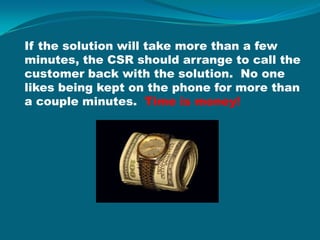 If the solution will take more than a few minutes, the CSR should arrange to call the customer back with the solution.  No one likes being kept on the phone for more than a couple minutes.  Time is money!