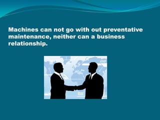 Machines can not go with out preventative maintenance, neither can a business relationship.