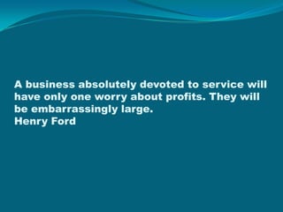 A business absolutely devoted to service will have only one worry about profits. They will be embarrassingly large. Henry Ford 
