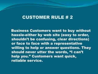             CUSTOMER RULE # 2  Business Customers want to buy without hassle-either by web site (easy to order, shouldn’t be confusing, clear directions) or face to face with a representative willing to help or answer questions. They should never utter the words, “I can’t help you.” Customers want quick, reliable service.  