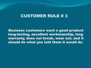             CUSTOMER RULE # 3 Business customers want a good product- long-lasting, excellent workmanship, long warranty, does not break, wear out, and it should do what you told them it would do.