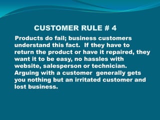            CUSTOMER RULE # 4 Products do fail; business customers understand this fact.  If they have to return the product or have it repaired, they want it to be easy, no hassles with website, salesperson or technician.  Arguing with a customer  generally gets you nothing but an irritated customer and lost business.