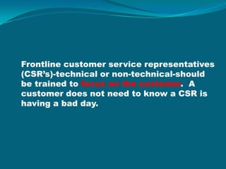 Frontline customer service representatives (CSR’s)-technical or non-technical-should be trained to focus on the customer.  A customer does not need to know a CSR is having a bad day. 