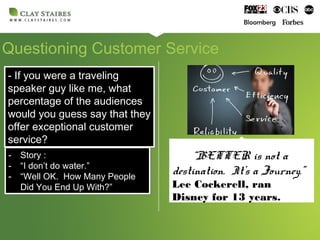 Questioning Customer Service
- If you were a traveling
speaker guy like me, what
percentage of the audiences
would you guess say that they
offer exceptional customer
service?
- If you were a traveling
speaker guy like me, what
percentage of the audiences
would you guess say that they
offer exceptional customer
service?
- Story :
- “I don’t do water.”
- “Well OK. How Many People
Did You End Up With?”
- Story :
- “I don’t do water.”
- “Well OK. How Many People
Did You End Up With?”
“BETTER is not a
destination. It’s a Journey.”
Lee Cockerell, ran
Disney for 13 years.
 