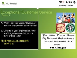 Exceptional Customer Service
Section 4
A. When I say the words, “Customer
Service” what comes to your mind?
B. Outside of your organization, what
are 5 organizations that you can
think of that offer
EXCEPTIONAL CUSTOMER
SERVICE?
A. When I say the words, “Customer
Service” what comes to your mind?
B. Outside of your organization, what
are 5 organizations that you can
think of that offer
EXCEPTIONAL CUSTOMER
SERVICE?
“Great Value. Excellent Service.
Fly Southwest Airlines because
you want to be treated like a
person.”
SWA Slogan
 
