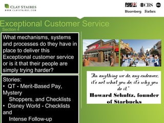 Section 4
Exceptional Customer Service
What mechanisms, systems
and processes do they have in
place to deliver this
Exceptional customer service
or is it that their people are
simply trying harder?
What mechanisms, systems
and processes do they have in
place to deliver this
Exceptional customer service
or is it that their people are
simply trying harder?
Stories:
• QT - Merit-Based Pay,
Mystery
Shoppers, and Checklists
• Disney World - Checklists
and
Intense Follow-up
Stories:
• QT - Merit-Based Pay,
Mystery
Shoppers, and Checklists
• Disney World - Checklists
and
Intense Follow-up
“In anything we do, any endeavor,
it’s not what you do; it’s why you
do it.”
Howard Schultz, founder
of Starbucks
 
