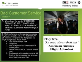 Section 4
Bad Customer Service
A. When I say the words, “CUSTOMER
SERVICE SO BAD IT MAKES YOU
WANT TO STAPLE YOUR FOREHEAD”
what are 5 businesses that come to your
mind?
A. When I say the words, “CUSTOMER
SERVICE SO BAD IT MAKES YOU
WANT TO STAPLE YOUR FOREHEAD”
what are 5 businesses that come to your
mind?
B. What mechanisms, systems and processes do
they have in place to deliver this BAD QUALITY
OF customer service or is that their people are
simply trying to do a POOR JOB?
A. Cold treatment from staff
B. Long waits
C. The “No eye contact” front line worker
chewing gum!
D. Delayed return calls by customer service
desks
E. The foreigner who goes by the name Bill
Smith on the tech support line who can’t
seem to get your name right
B. What mechanisms, systems and processes do
they have in place to deliver this BAD QUALITY
OF customer service or is that their people are
simply trying to do a POOR JOB?
A. Cold treatment from staff
B. Long waits
C. The “No eye contact” front line worker
chewing gum!
D. Delayed return calls by customer service
desks
E. The foreigner who goes by the name Bill
Smith on the tech support line who can’t
seem to get your name right
Story Time:
“I’m sorry, we’re not Southwest.”
American Airlines
Flight Attendant
 