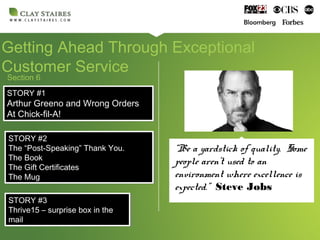 Section 6
Getting Ahead Through Exceptional
Customer Service
“Be a yardstick of quality. Some
people aren’t used to an
environment where excellence is
expected.” Steve Jobs
STORY #1
Arthur Greeno and Wrong Orders
At Chick-fil-A!
STORY #1
Arthur Greeno and Wrong Orders
At Chick-fil-A!
STORY #2
The “Post-Speaking” Thank You.
The Book
The Gift Certificates
The Mug
STORY #2
The “Post-Speaking” Thank You.
The Book
The Gift Certificates
The Mug
STORY #3
Thrive15 – surprise box in the
mail
STORY #3
Thrive15 – surprise box in the
mail
 